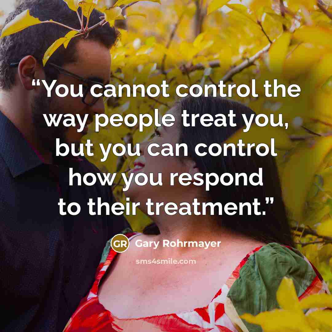 “You cannot control the way people treat you, but you can control how you respond to their treatment.” quote by Gary Rohrmayer