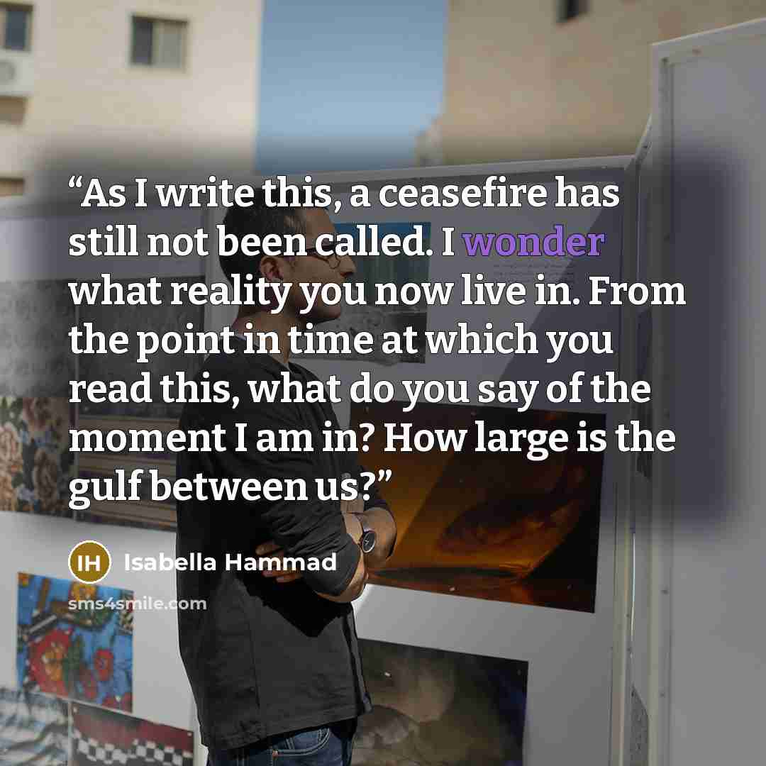 “As I write this, a ceasefire has still not been called. I wonder what reality you now live in. From the point in time at which you read this, what do you say of the moment I am in? How large is the gulf between us?” quote by Isabella Hammad