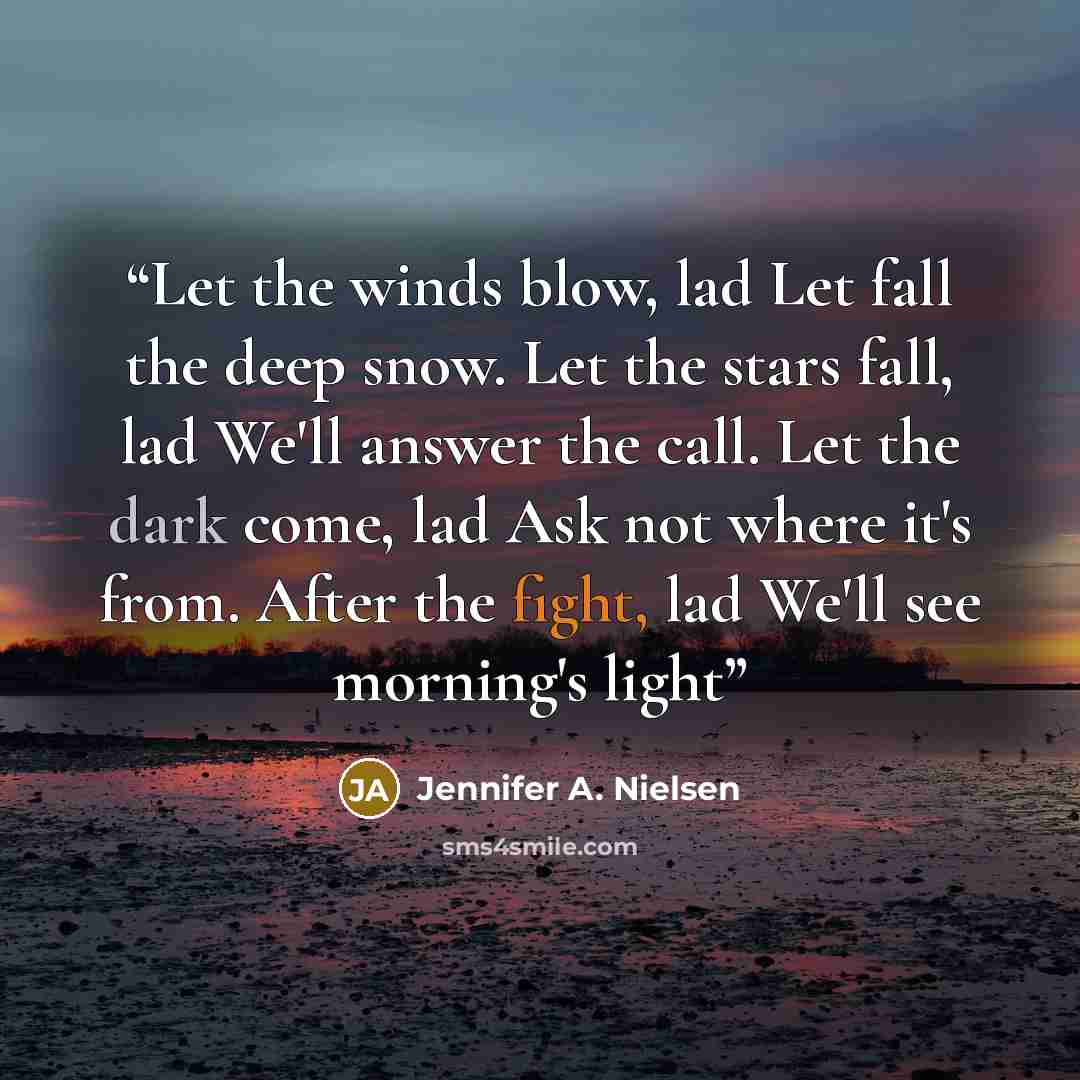 “Let the winds blow, lad Let fall the deep snow. Let the stars fall, lad We'll answer the call. Let the dark come, lad Ask not where it's from. After the fight, lad We'll see morning's light” quote by Jennifer A. Nielsen
