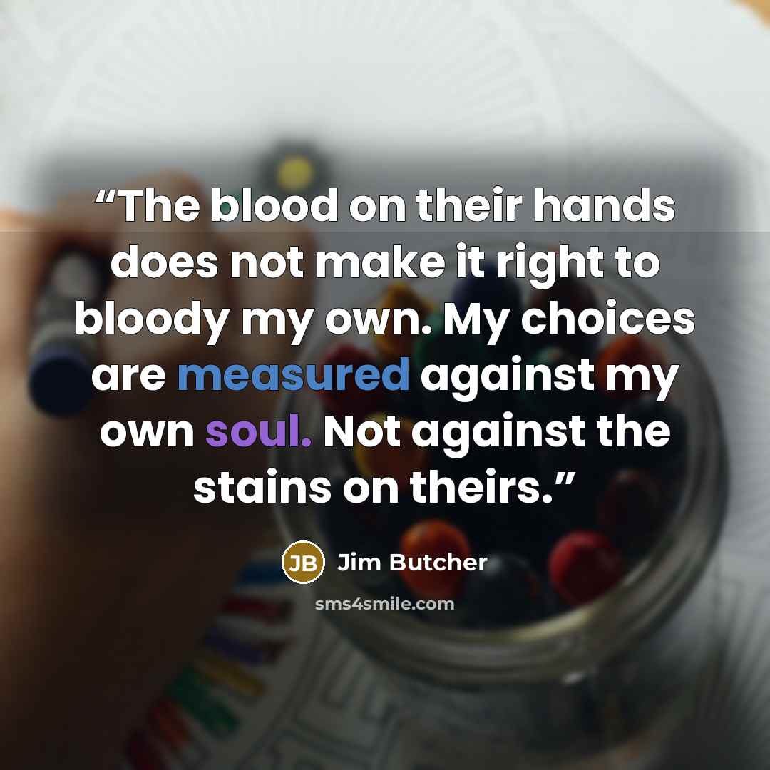 “The blood on their hands does not make it right to bloody my own. My choices are measured against my own soul. Not against the stains on theirs.” quote by Jim Butcher