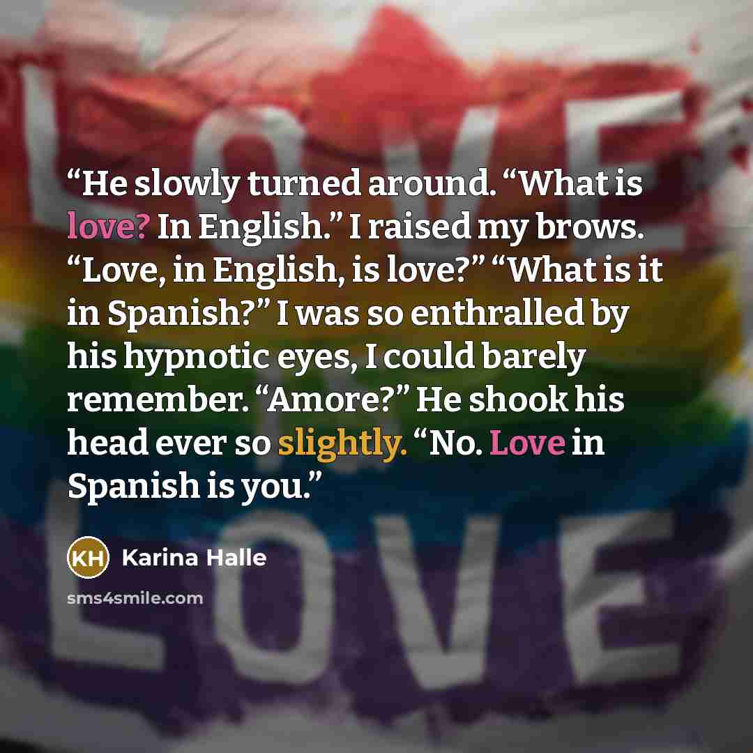 “He slowly turned around. “What is love? In English.” I raised my brows. “Love, in English, is love?” “What is it in Spanish?” I was so enthralled by his hypnotic eyes, I could barely remember. “Amore?” He shook his head ever so slightly. “No. Love in Spanish is you.” quote by Karina Halle