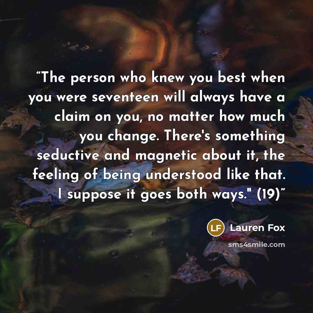 “The person who knew you best when you were seventeen will always have a claim on you, no matter how much you change. There's something seductive and magnetic about it, the feeling of being understood like that. I suppose it goes both ways." (19)” quote by Lauren Fox