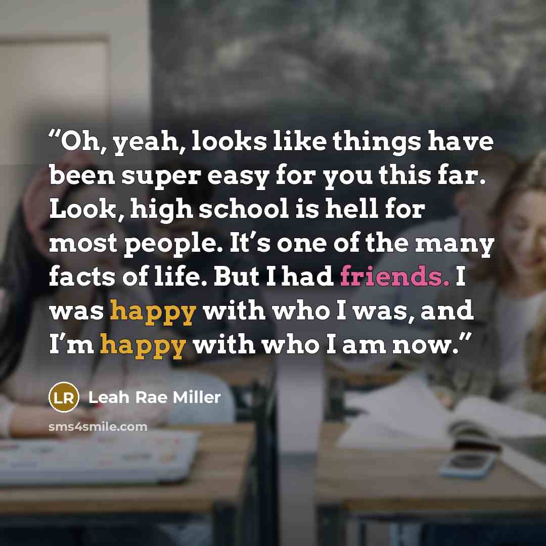 “Oh, yeah, looks like things have been super easy for you this far. Look, high school is hell for most people. It’s one of the many facts of life. But I had friends. I was happy with who I was, and I’m happy with who I am now.” quote by Leah Rae Miller