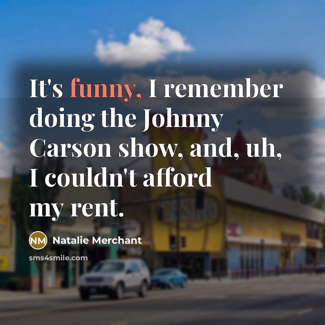 “It's funny, I remember doing the Johnny Carson show, and, uh, I couldn't afford my rent.” quote by Natalie Merchant