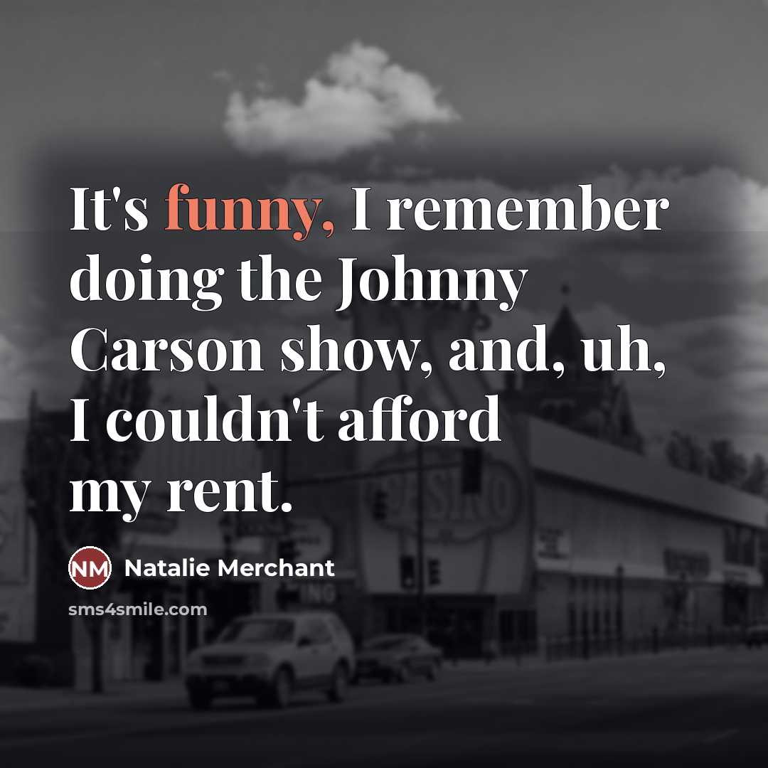 “It's funny, I remember doing the Johnny Carson show, and, uh, I couldn't afford my rent.” quote by Natalie Merchant