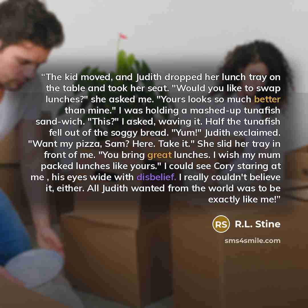 “The kid moved, and Judith dropped her lunch tray on the table and took her seat. "Would you like to swap lunches?" she asked me. "Yours looks so much better than mine." I was holding a mashed-up tunafish sand-wich. "This?" I asked, waving it. Half the tunafish fell out of the soggy bread. "Yum!"…” quote by R.L. Stine