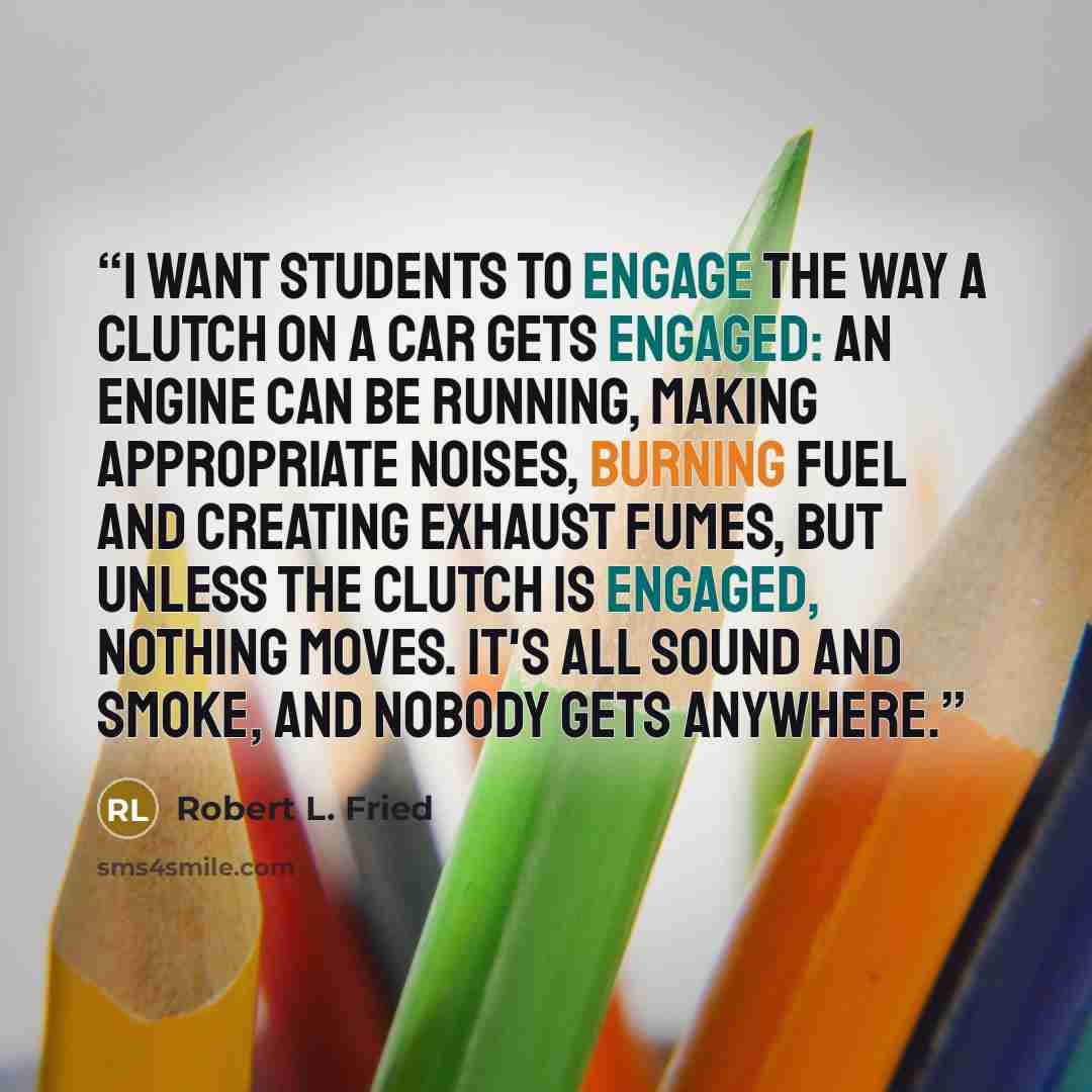 “I want students to engage the way a clutch on a car gets engaged: an engine can be running, making appropriate noises, burning fuel and creating exhaust fumes, but unless the clutch is engaged, nothing moves. It's all sound and smoke, and nobody gets anywhere.” quote by Robert L. Fried