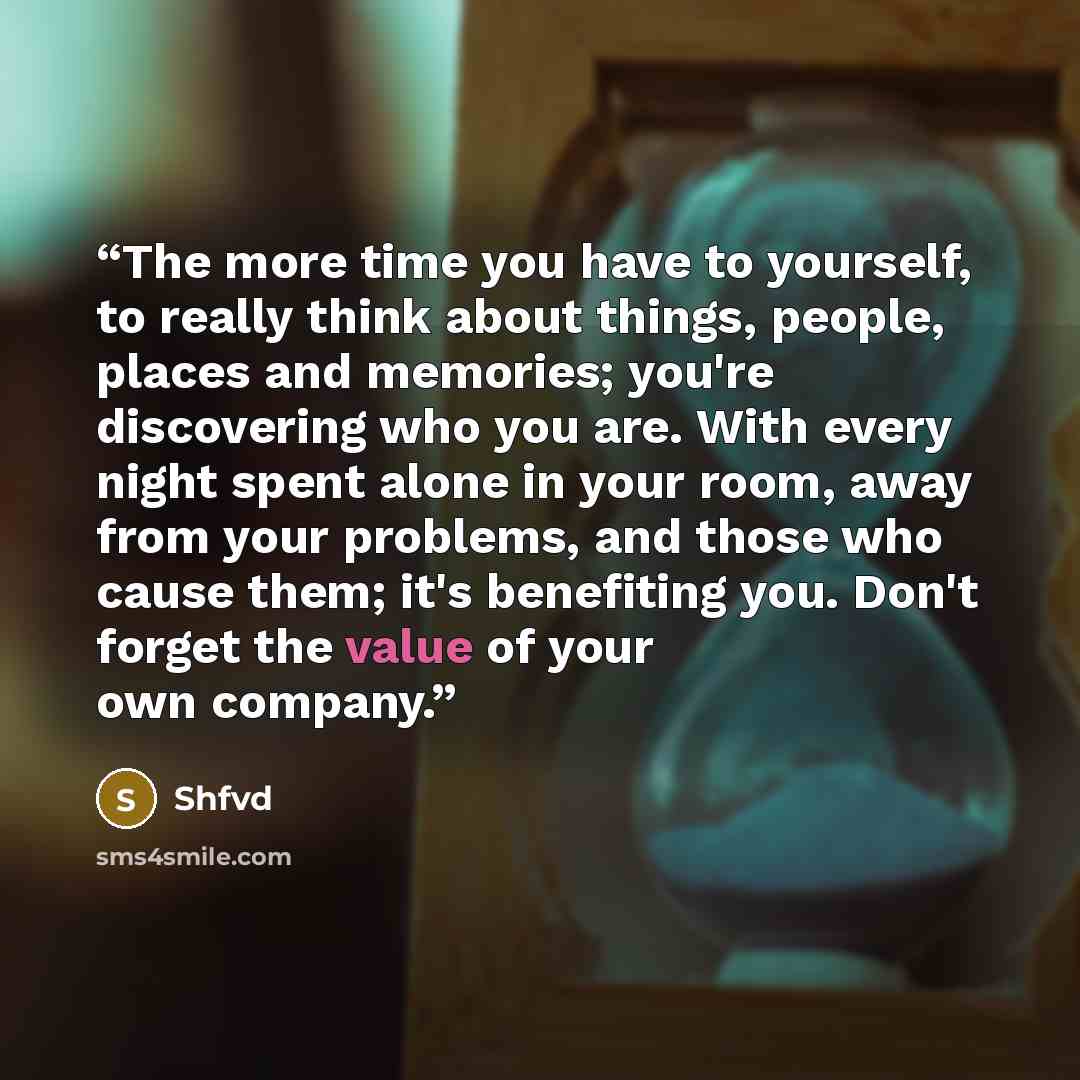 “The more time you have to yourself, to really think about things, people, places and memories; you're discovering who you are. With every night spent alone in your room, away from your problems, and those who cause them; it's benefiting you. Don't forget the value of your own company.” quote by Shfvd
