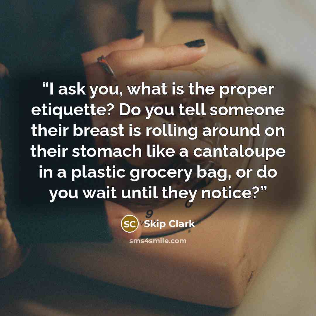“I ask you, what is the proper etiquette? Do you tell someone their breast is rolling around on their stomach like a cantaloupe in a plastic grocery bag, or do you wait until they notice?” quote by Skip Clark
