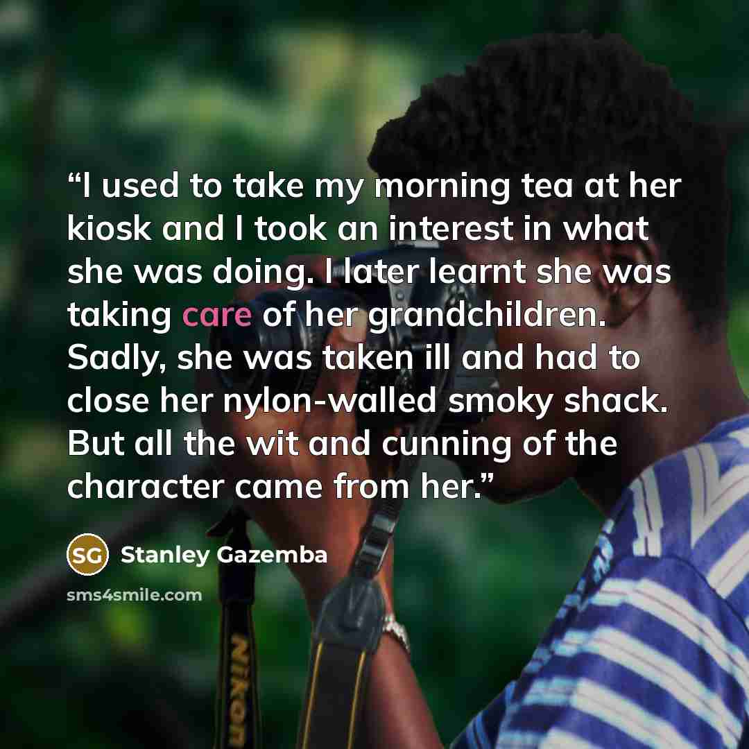 “I used to take my morning tea at her kiosk and I took an interest in what she was doing. I later learnt she was taking care of her grandchildren. Sadly, she was taken ill and had to close her nylon-walled smoky shack. But all the wit and cunning of the character came from her.” quote by Stanley Gazemba