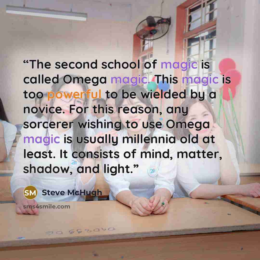“The second school of magic is called Omega magic. This magic is too powerful to be wielded by a novice. For this reason, any sorcerer wishing to use Omega magic is usually millennia old at least. It consists of mind, matter, shadow, and light.” quote by Steve McHugh