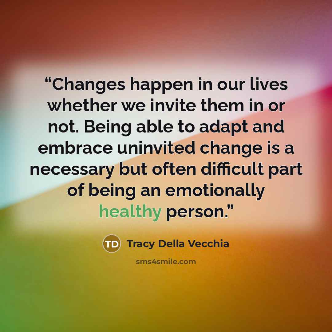 “Changes happen in our lives whether we invite them in or not. Being able to adapt and embrace uninvited change is a necessary but often difficult part of being an emotionally healthy person.” quote by Tracy Della Vecchia