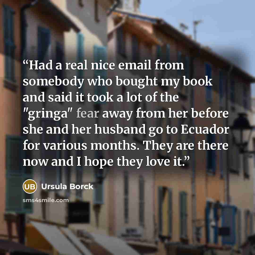 “Had a real nice email from somebody who bought my book and said it took a lot of the "gringa" fear away from her before she and her husband go to Ecuador for various months. They are there now and I hope they love it.” quote by Ursula Borck