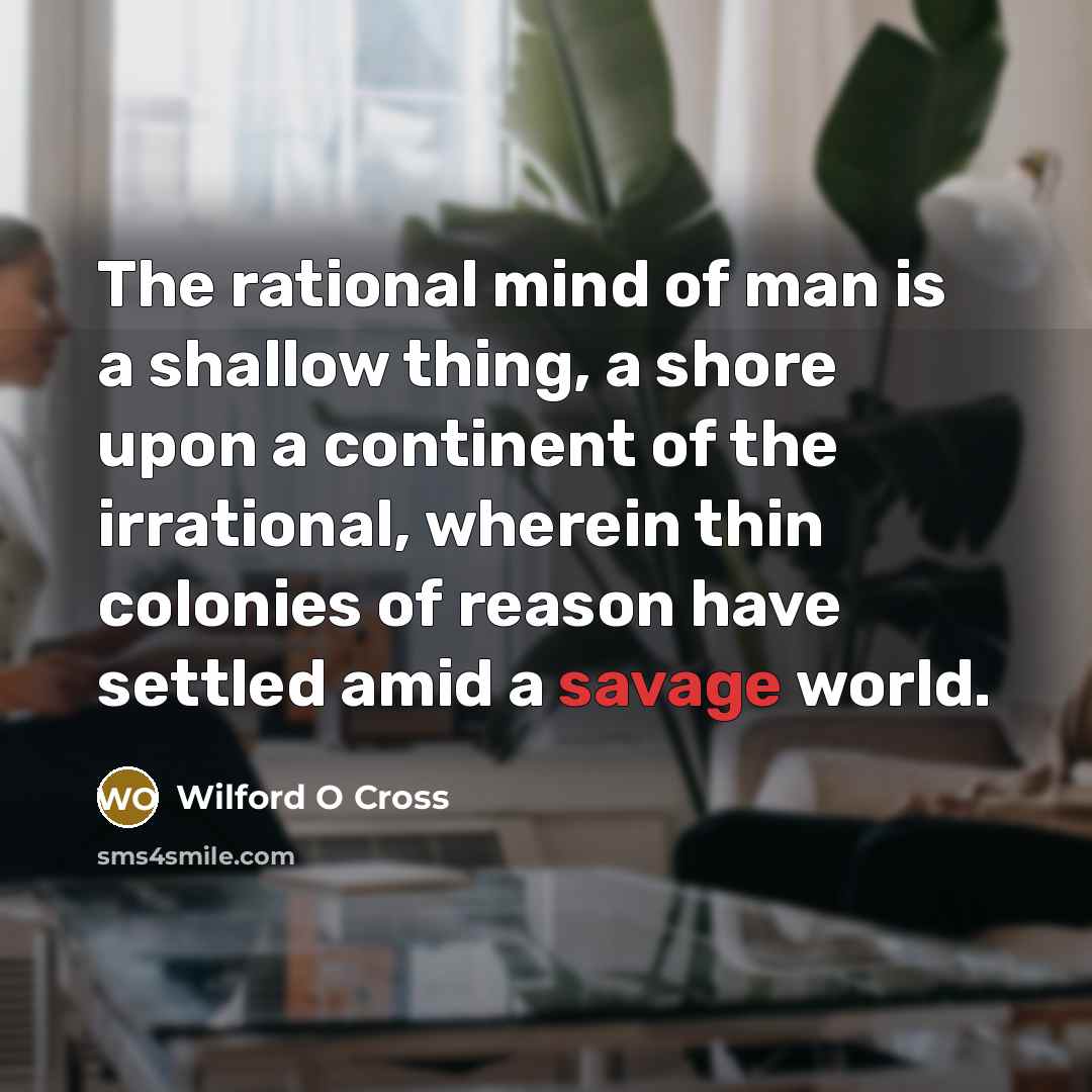 “The rational mind of man is a shallow thing, a shore upon a continent of the irrational, wherein thin colonies of reason have settled amid a savage world.” quote by Wilford O Cross