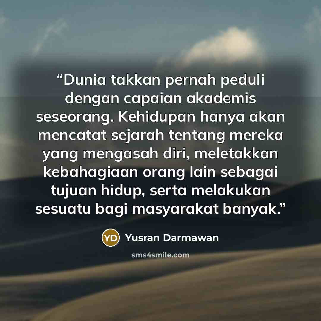 “Dunia takkan pernah peduli dengan capaian akademis seseorang. Kehidupan hanya akan mencatat sejarah tentang mereka yang mengasah diri, meletakkan kebahagiaan orang lain sebagai tujuan hidup, serta melakukan sesuatu bagi masyarakat banyak.” quote by Yusran Darmawan