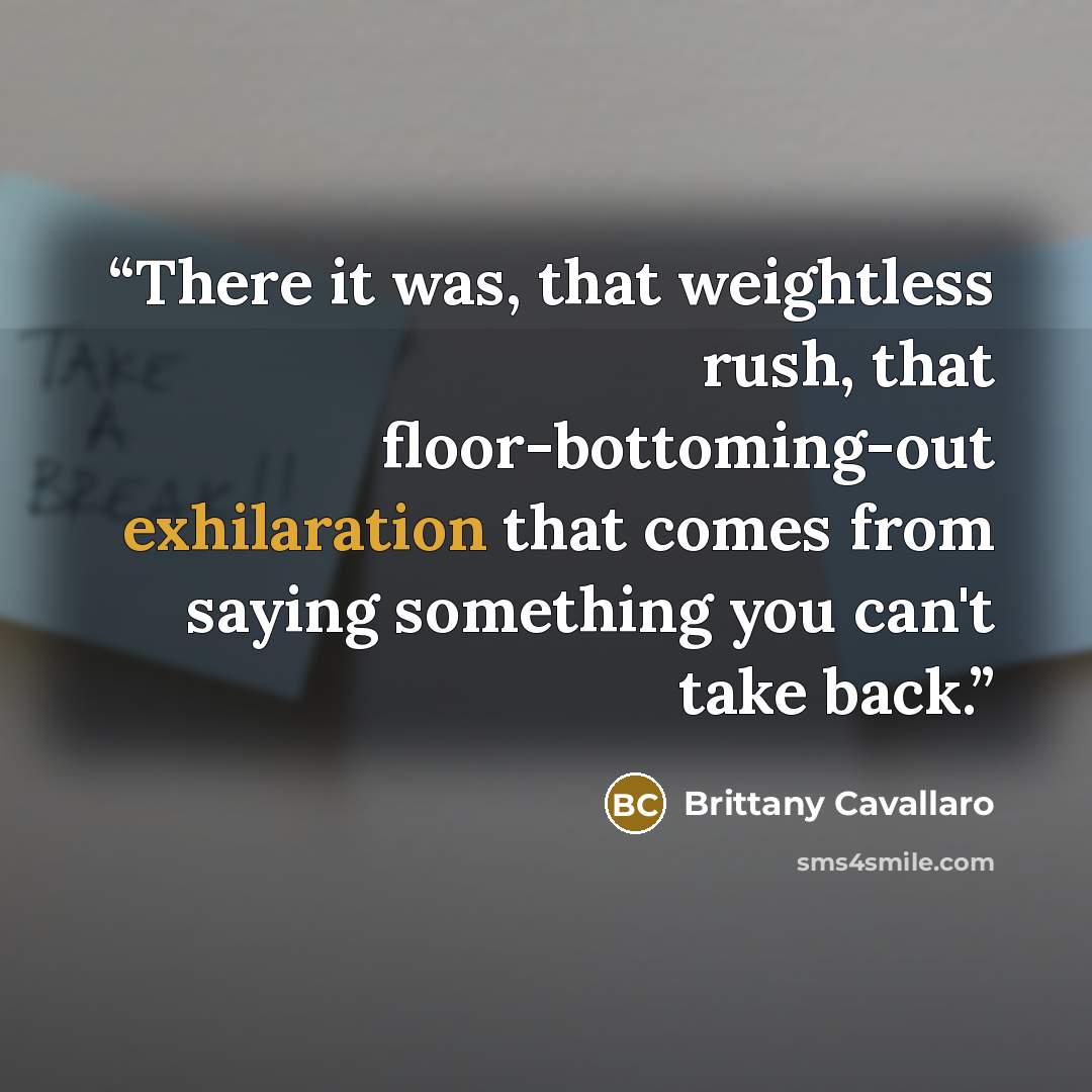 “There it was, that weightless rush, that floor-bottoming-out exhilaration that comes from saying something you can't take back.” quote by Brittany Cavallaro