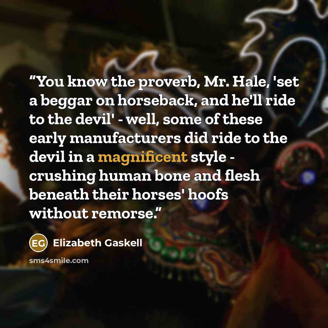 “You know the proverb, Mr. Hale, 'set a beggar on horseback, and he'll ride to the devil' - well, some of these early manufacturers did ride to the devil in a magnificent style - crushing human bone and flesh beneath their horses' hoofs without remorse.” quote by Elizabeth Gaskell