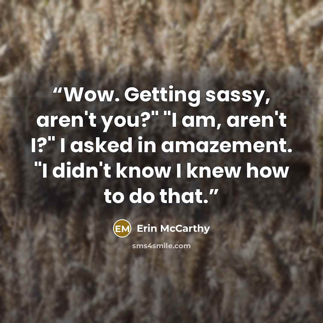 “Wow. Getting sassy, aren't you?" "I am, aren't I?" I asked in amazement. "I didn't know I knew how to do that.” quote by Erin McCarthy