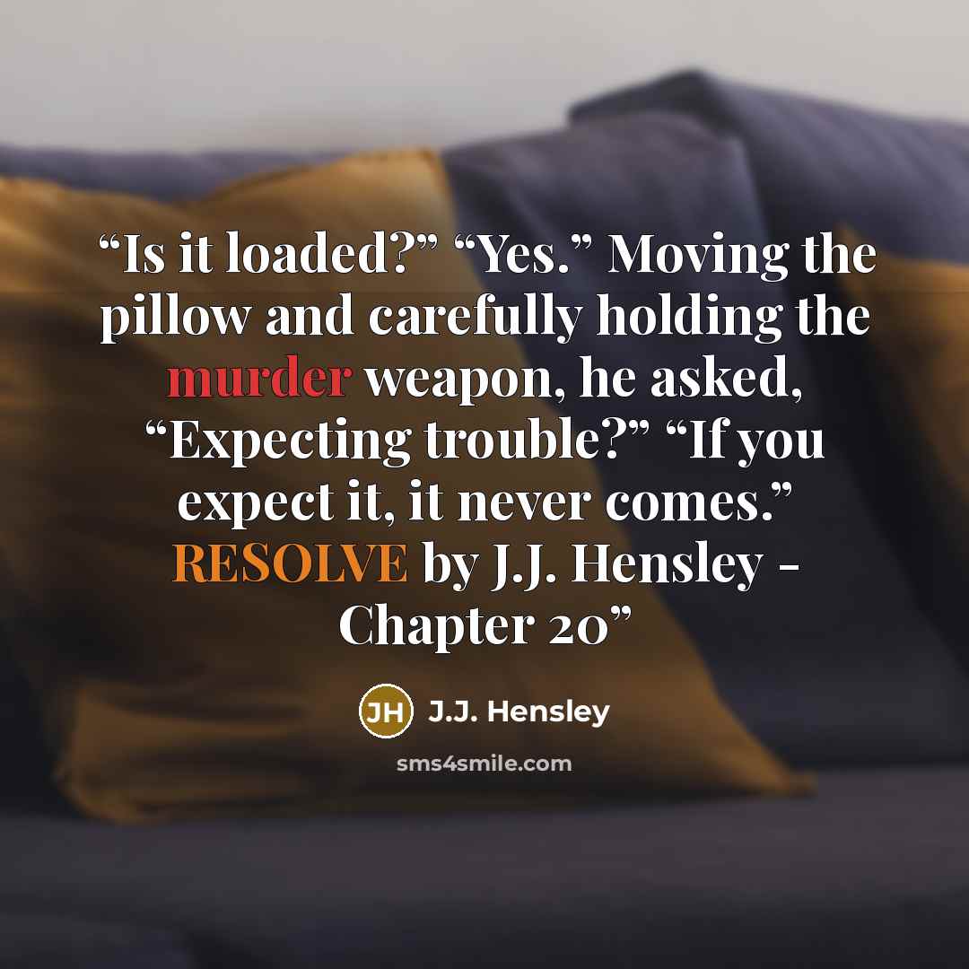 “Is it loaded?” “Yes.” Moving the pillow and carefully holding the murder weapon, he asked, “Expecting trouble?” “If you expect it, it never comes.” RESOLVE by J.J. Hensley - Chapter 20” quote by J.J. Hensley