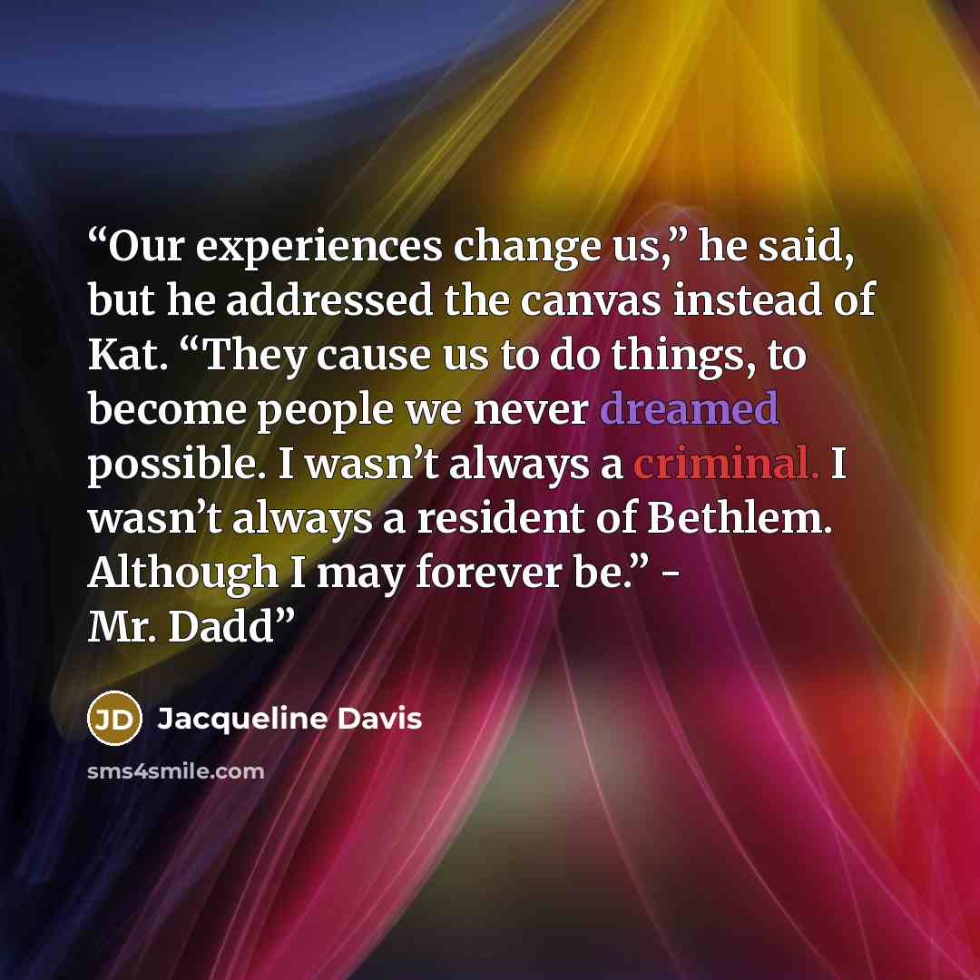 “Our experiences change us,” he said, but he addressed the canvas instead of Kat. “They cause us to do things, to become people we never dreamed possible. I wasn’t always a criminal. I wasn’t always a resident of Bethlem. Although I may forever be.” - Mr. Dadd” quote by Jacqueline Davis