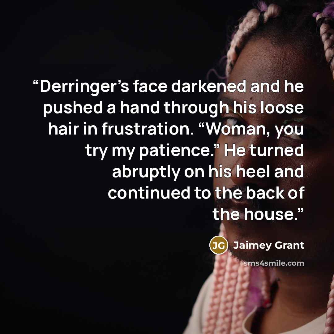 “Derringer’s face darkened and he pushed a hand through his loose hair in frustration. “Woman, you try my patience.” He turned abruptly on his heel and continued to the back of the house.” quote by Jaimey Grant