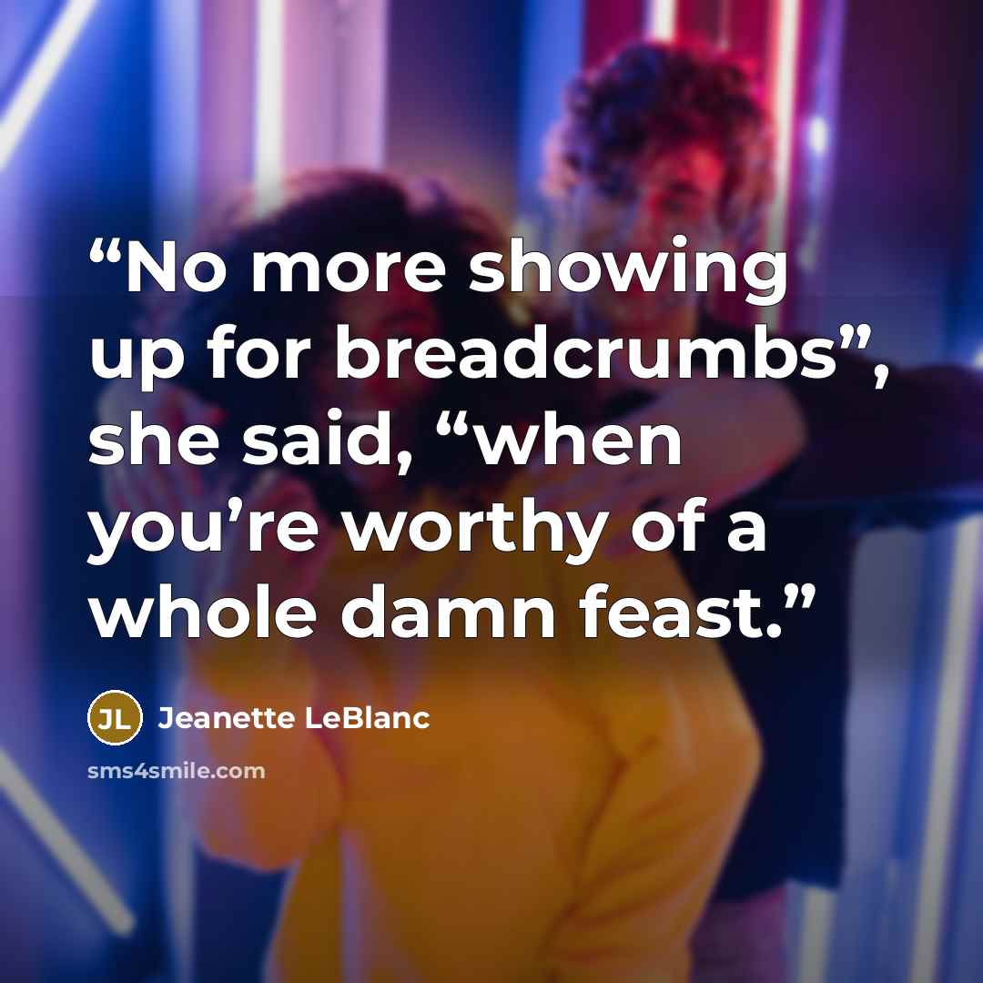 “No more showing up for breadcrumbs”, she said, “when you’re worthy of a whole damn feast.” quote by Jeanette LeBlanc
