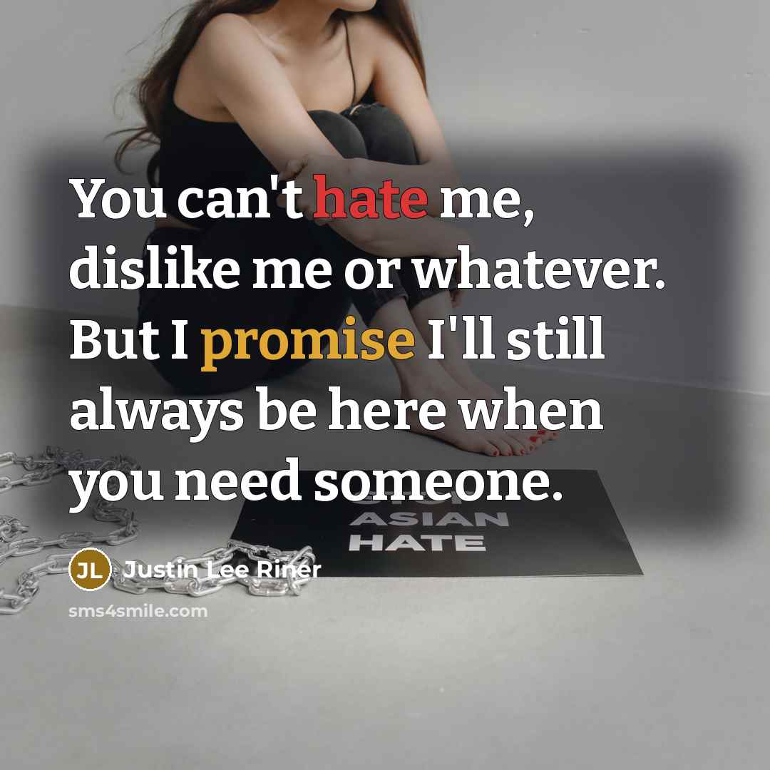 “You can't hate me, dislike me or whatever. But I promise I'll still always be here when you need someone.” quote by Justin Lee Riner
