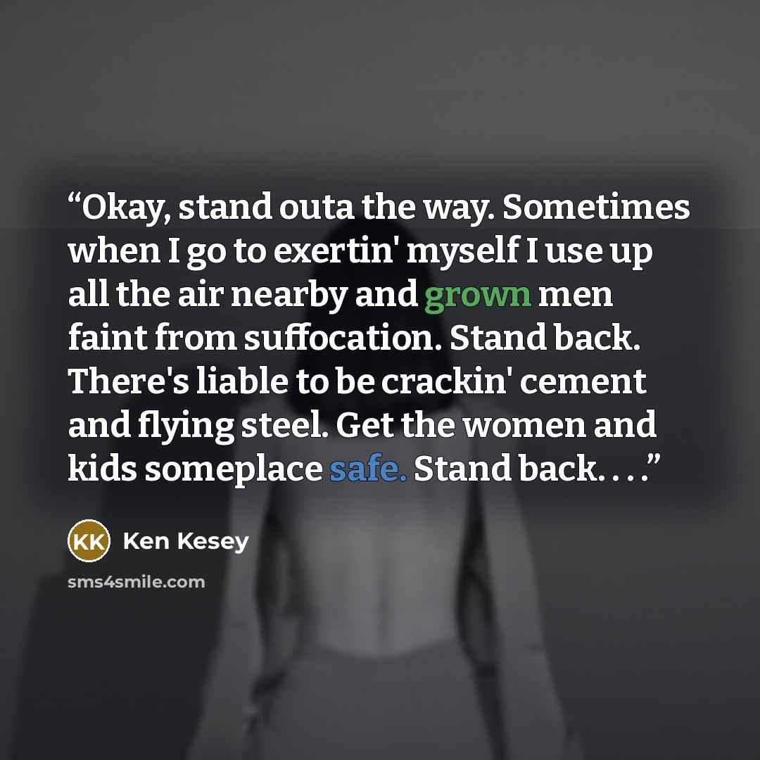 “Okay, stand outa the way. Sometimes when I go to exertin' myself I use up all the air nearby and grown men faint from suffocation. Stand back. There's liable to be crackin' cement and flying steel. Get the women and kids someplace safe. Stand back. . . .” quote by Ken Kesey