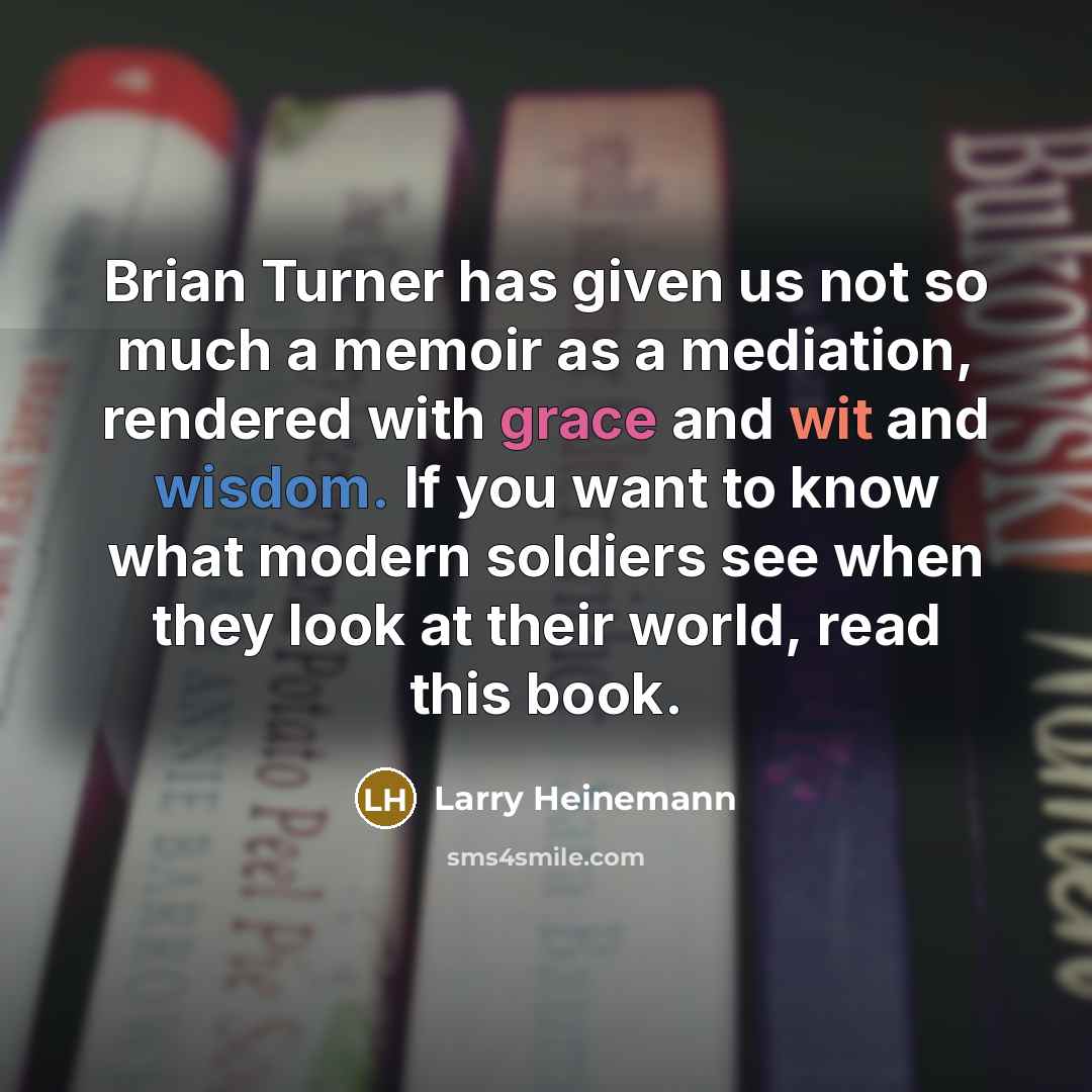 “Brian Turner has given us not so much a memoir…” quote by Larry Heinemann