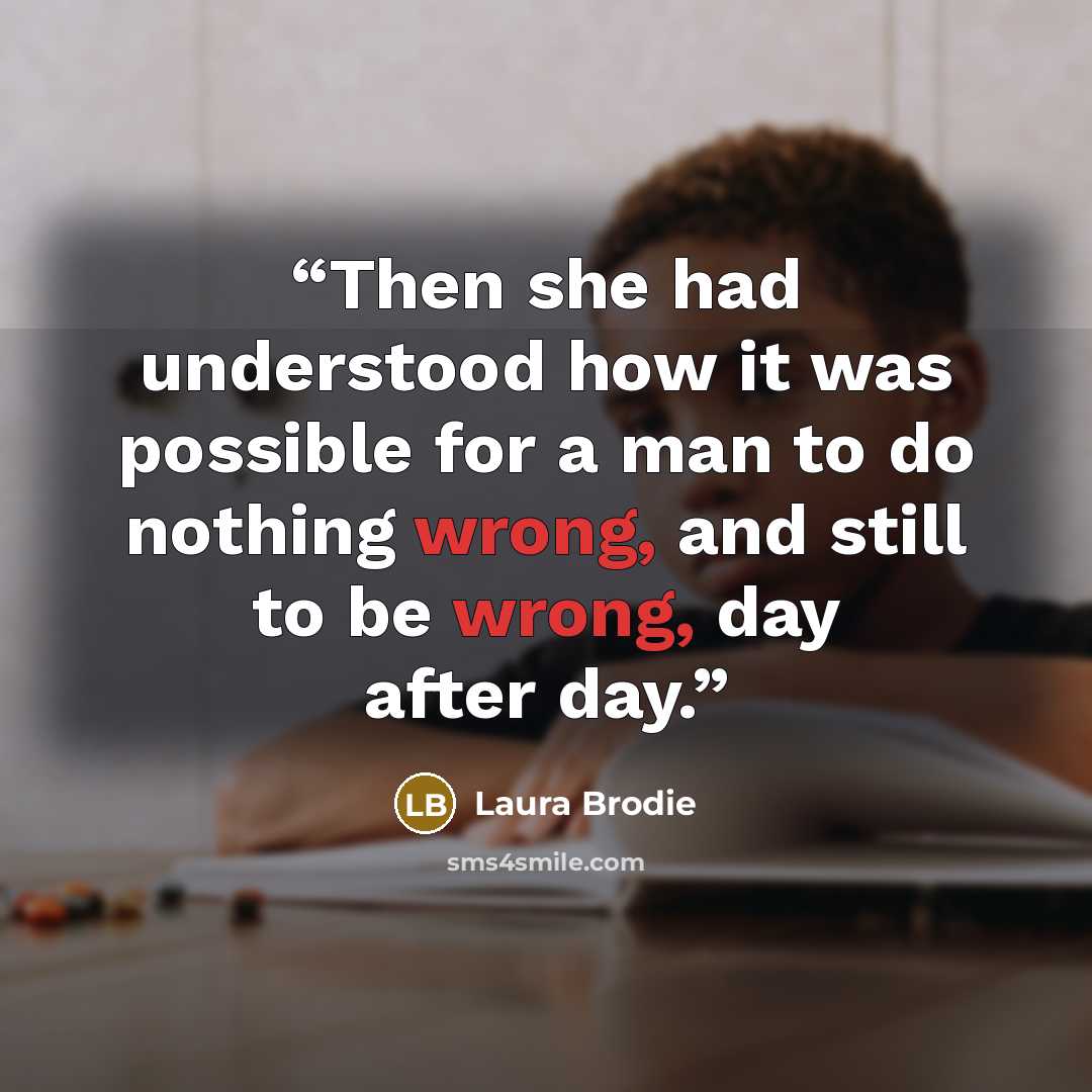 “Then she had understood how it was possible for a man to do nothing wrong, and still to be wrong, day after day.” quote by Laura Brodie