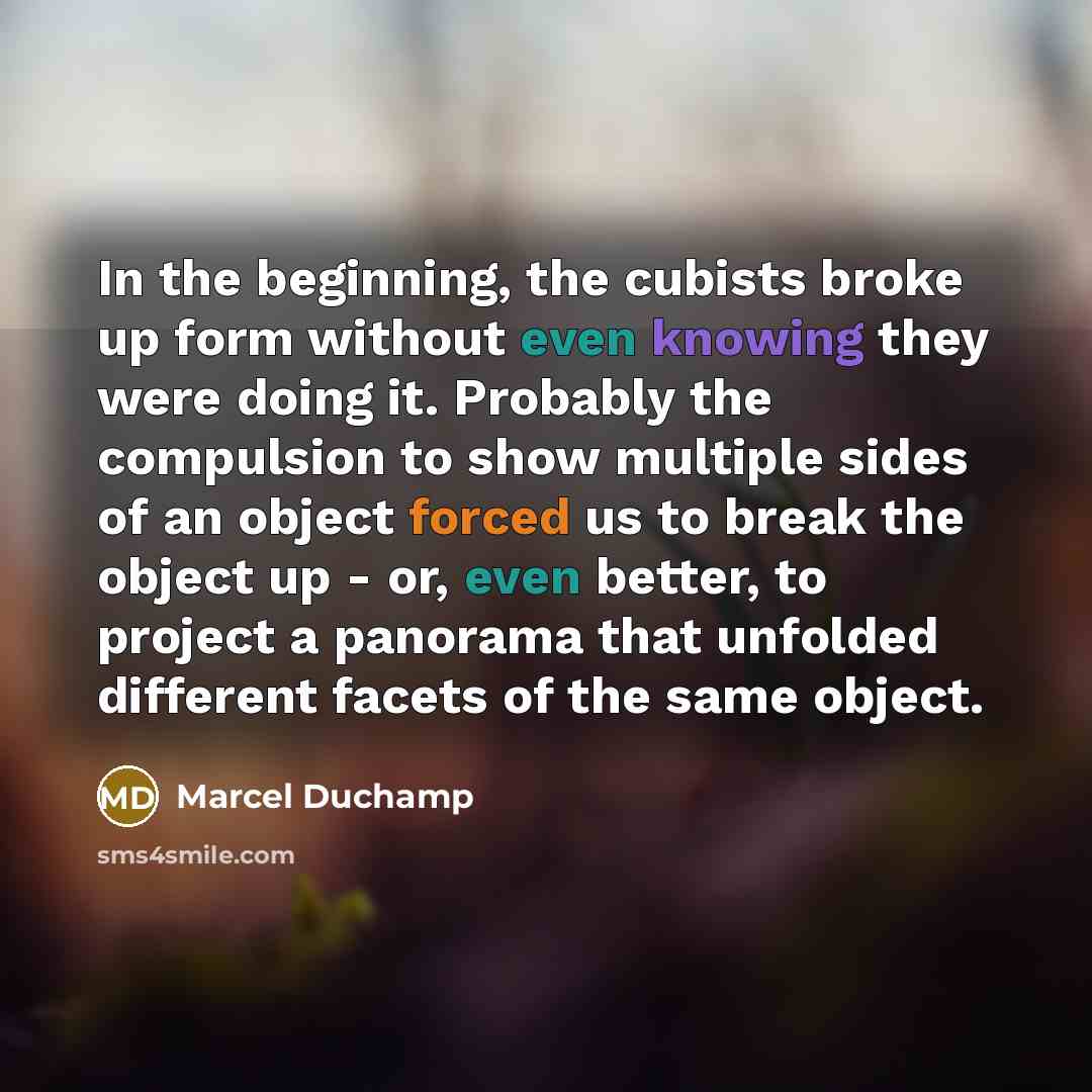“In the beginning, the cubists broke up form without even knowing they were doing it. Probably the compulsion to show multiple sides of an object forced us to break the object up - or, even better, to project a panorama that unfolded different facets of the same object.” quote by Marcel Duchamp