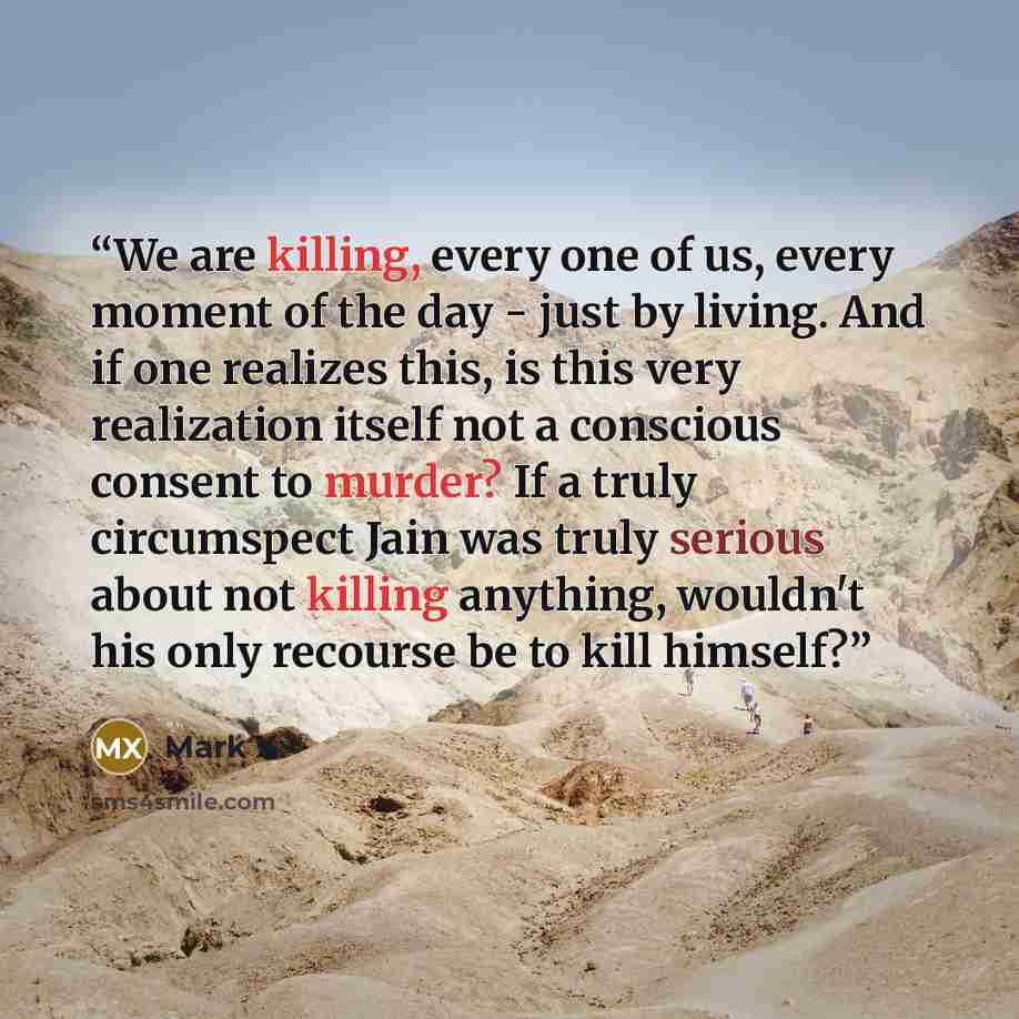 “We are killing, every one of us, every moment of the day - just by living. And if one realizes this, is this very realization itself not a conscious consent to murder? If a truly circumspect Jain was truly serious about not killing anything, wouldn't his only recourse be to kill himself?” quote by Mark X