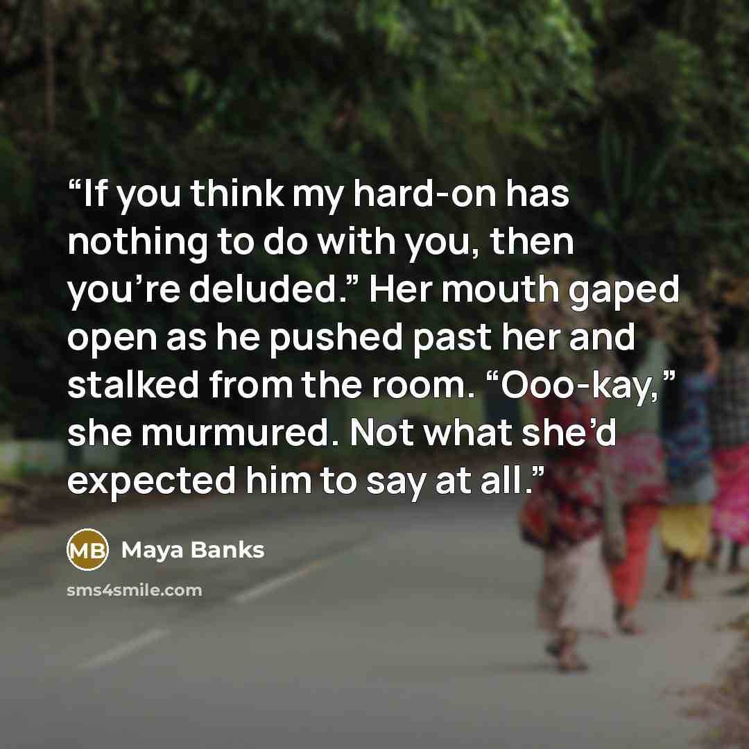 “If you think my hard-on has nothing to do with you, then you’re deluded.” Her mouth gaped open as he pushed past her and stalked from the room. “Ooo-kay,” she murmured. Not what she’d expected him to say at all.” quote by Maya Banks