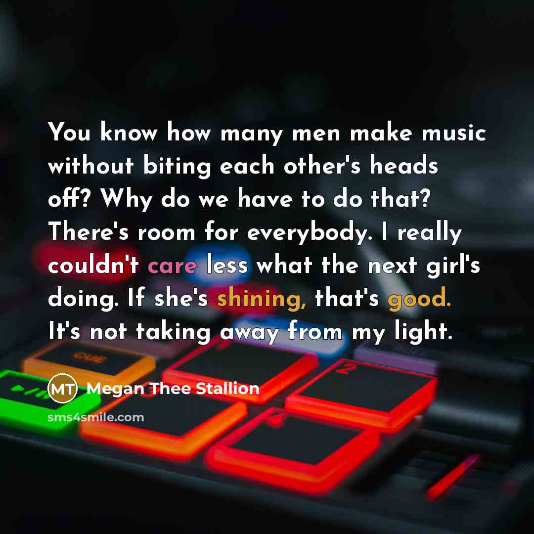 “You know how many men make music without biting each other's heads off? Why do we have to do that? There's room for everybody. I really couldn't care less what the next girl's doing. If she's shining, that's good. It's not taking away from my light.” quote by Megan Thee Stallion
