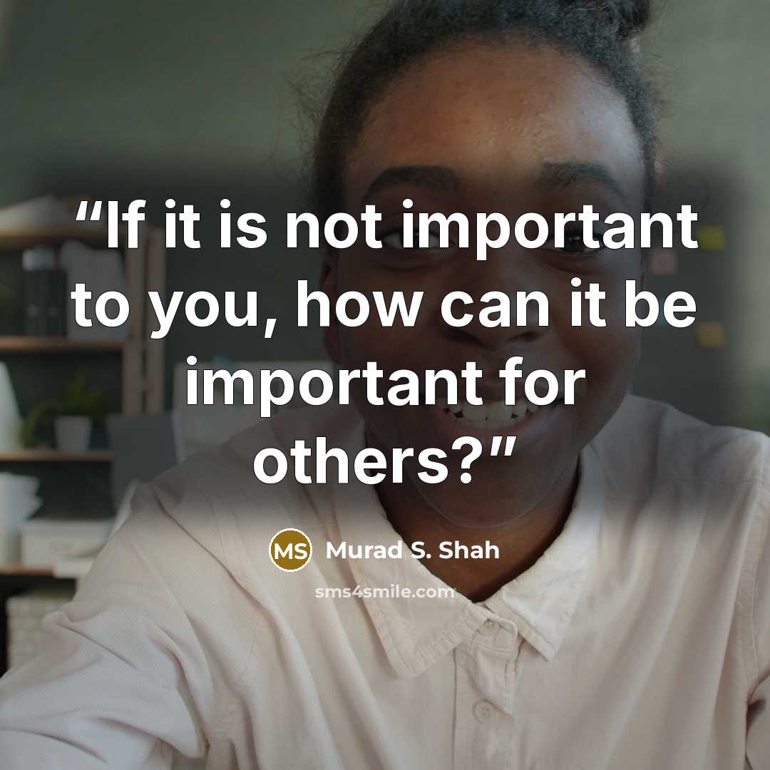 “If it is not important to you, how can it be important for others?” quote by Murad S. Shah