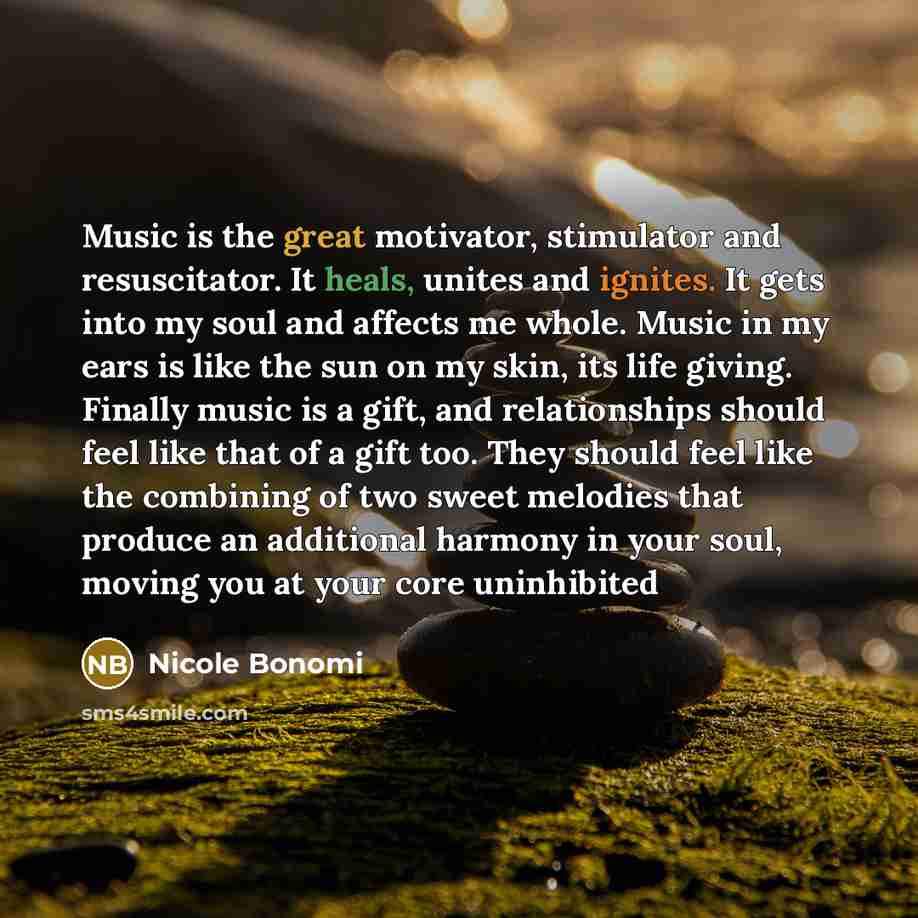 “Music is the great motivator, stimulator and resuscitator. It heals, unites and ignites. It gets into my soul and affects me whole. Music in my ears is like the sun on my skin, its life giving. Finally music is a gift, and relationships should feel like that of a gift too. They should feel like…” quote by Nicole Bonomi