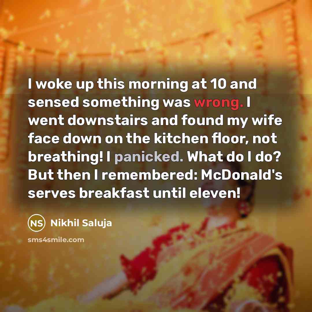 “I woke up this morning at 10 and sensed something was wrong. I went downstairs and found my wife face down on the kitchen floor, not breathing! I panicked. What do I do? But then I remembered: McDonald's serves breakfast until eleven!” quote by Nikhil Saluja