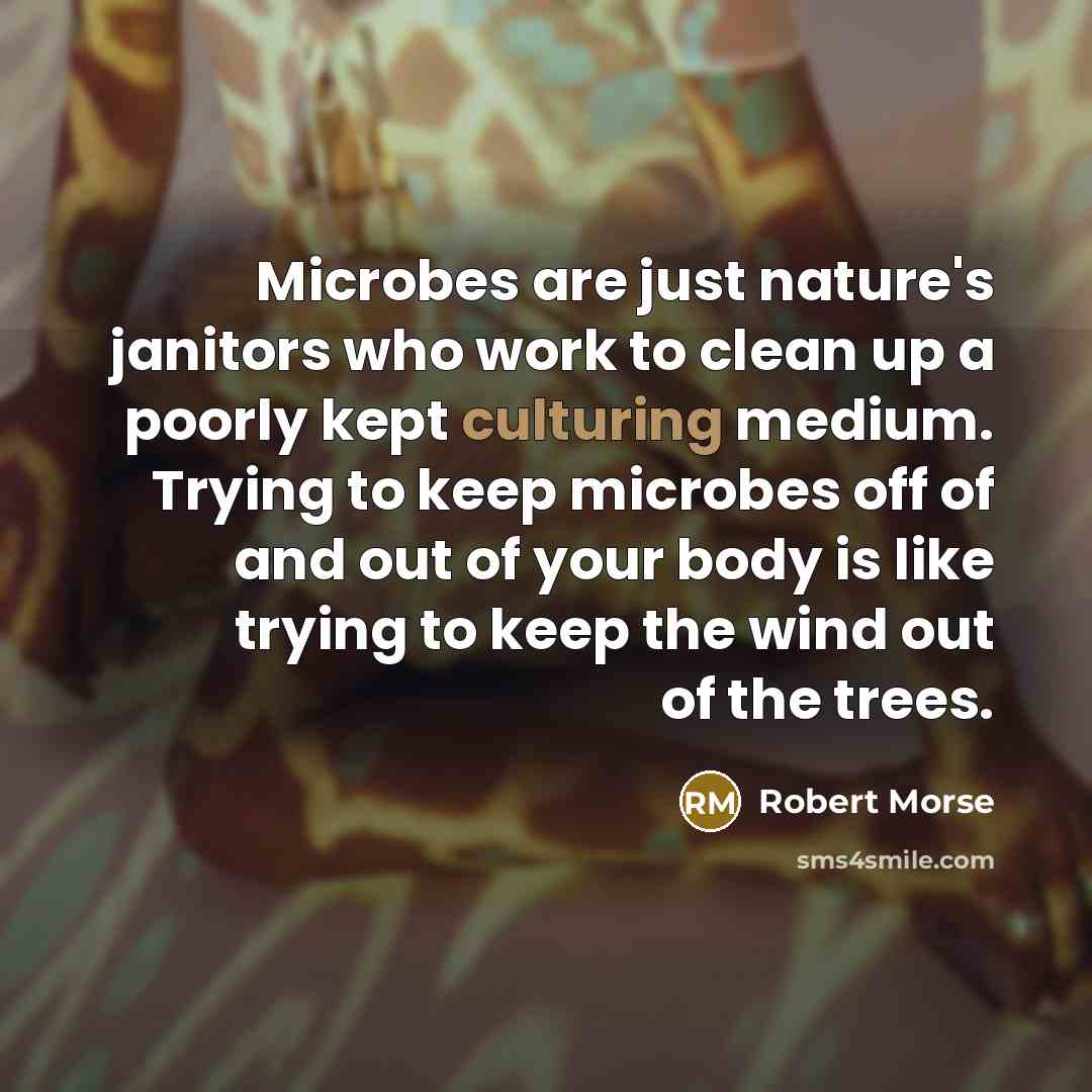 “Microbes are just nature's janitors who work to clean up a poorly kept culturing medium. Trying to keep microbes off of and out of your body is like trying to keep the wind out of the trees.” quote by Robert Morse