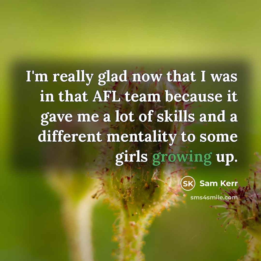 “I'm really glad now that I was in that AFL team because it gave me a lot of skills and a different mentality to some girls growing up.” quote by Sam Kerr