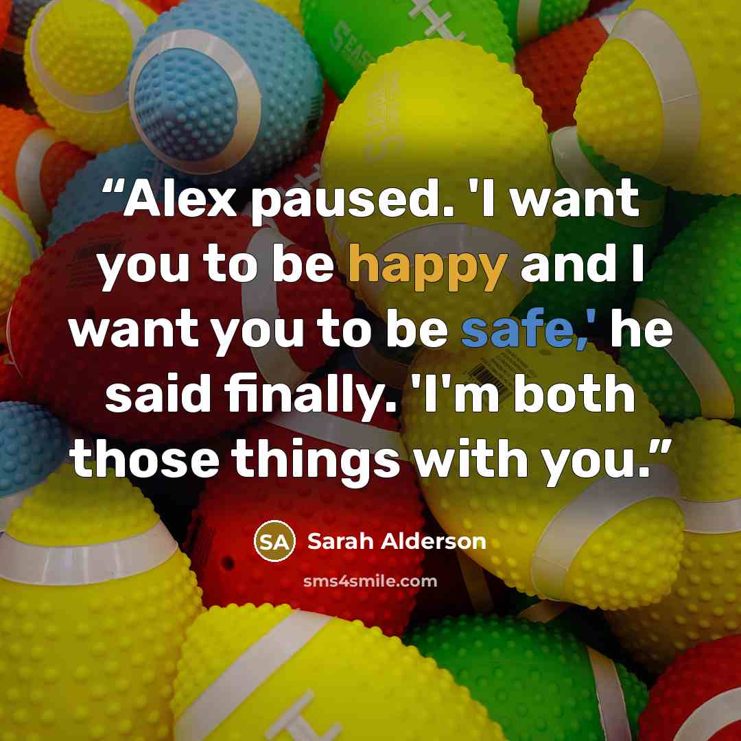“Alex paused. 'I want you to be happy and I want you to be safe,' he said finally. 'I'm both those things with you.” quote by Sarah Alderson