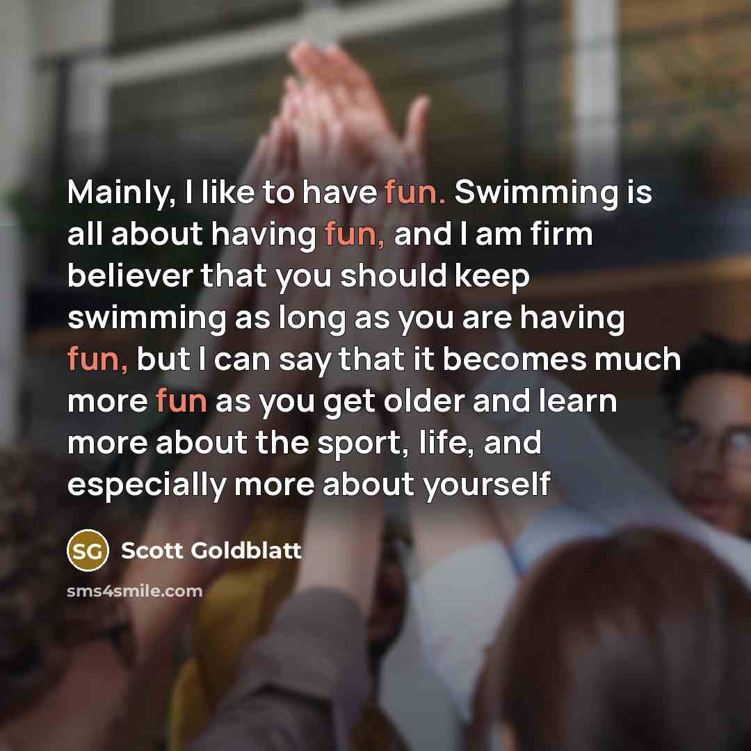 “Mainly, I like to have fun. Swimming is all about having fun, and I am firm believer that you should keep swimming as long as you are having fun, but I can say that it becomes much more fun as you get older and learn more about the sport, life, and especially more about yourself” quote by Scott Goldblatt