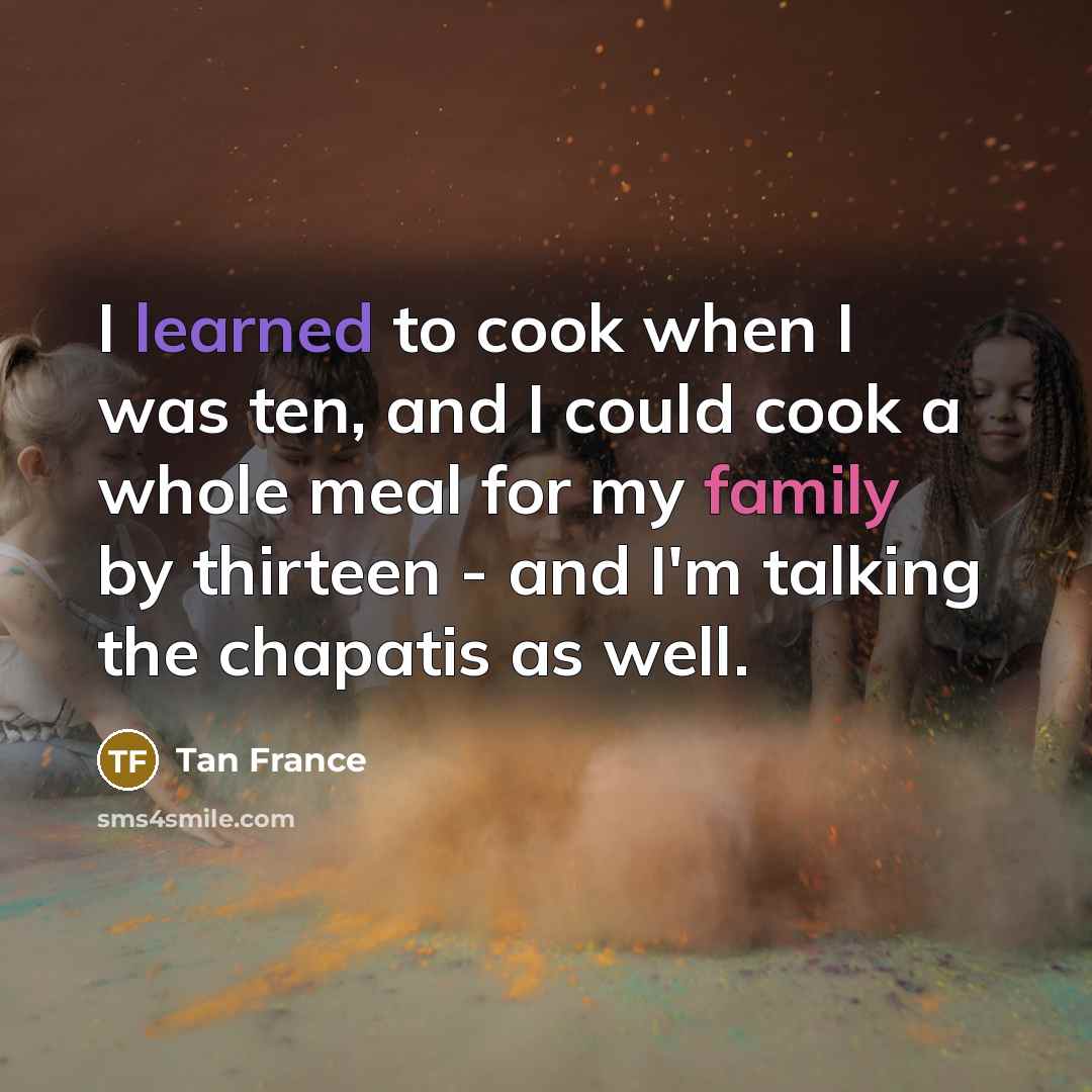 “I learned to cook when I was ten, and I could cook a whole meal for my family by thirteen - and I'm talking the chapatis as well.” quote by Tan France