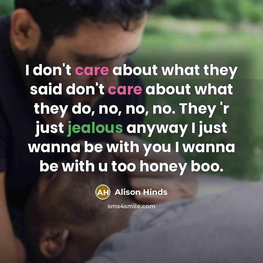 “I don't care about what they said don't care about what they do, no, no, no. They 'r just jealous anyway I just wanna be with you I wanna be with u too honey boo.” quote by Alison Hinds