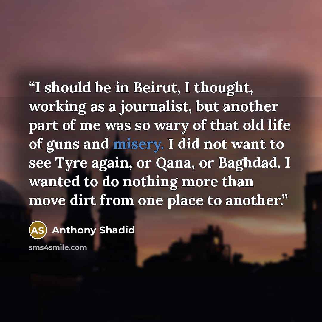 “I should be in Beirut, I thought, working as a journalist, but another part of me was so wary of that old life of guns and misery. I did not want to see Tyre again, or Qana, or Baghdad. I wanted to do nothing more than move dirt from one place to another.” quote by Anthony Shadid