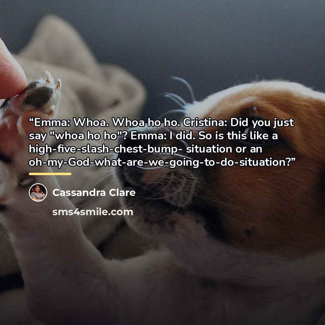 “Emma: Whoa. Whoa ho ho. Cristina: Did you just say "whoa ho ho"? Emma: I did. So is this like a high-five-slash-chest-bump- situation or an oh-my-God-what-are-we-going-to-do-situation?” quote by Cassandra Clare