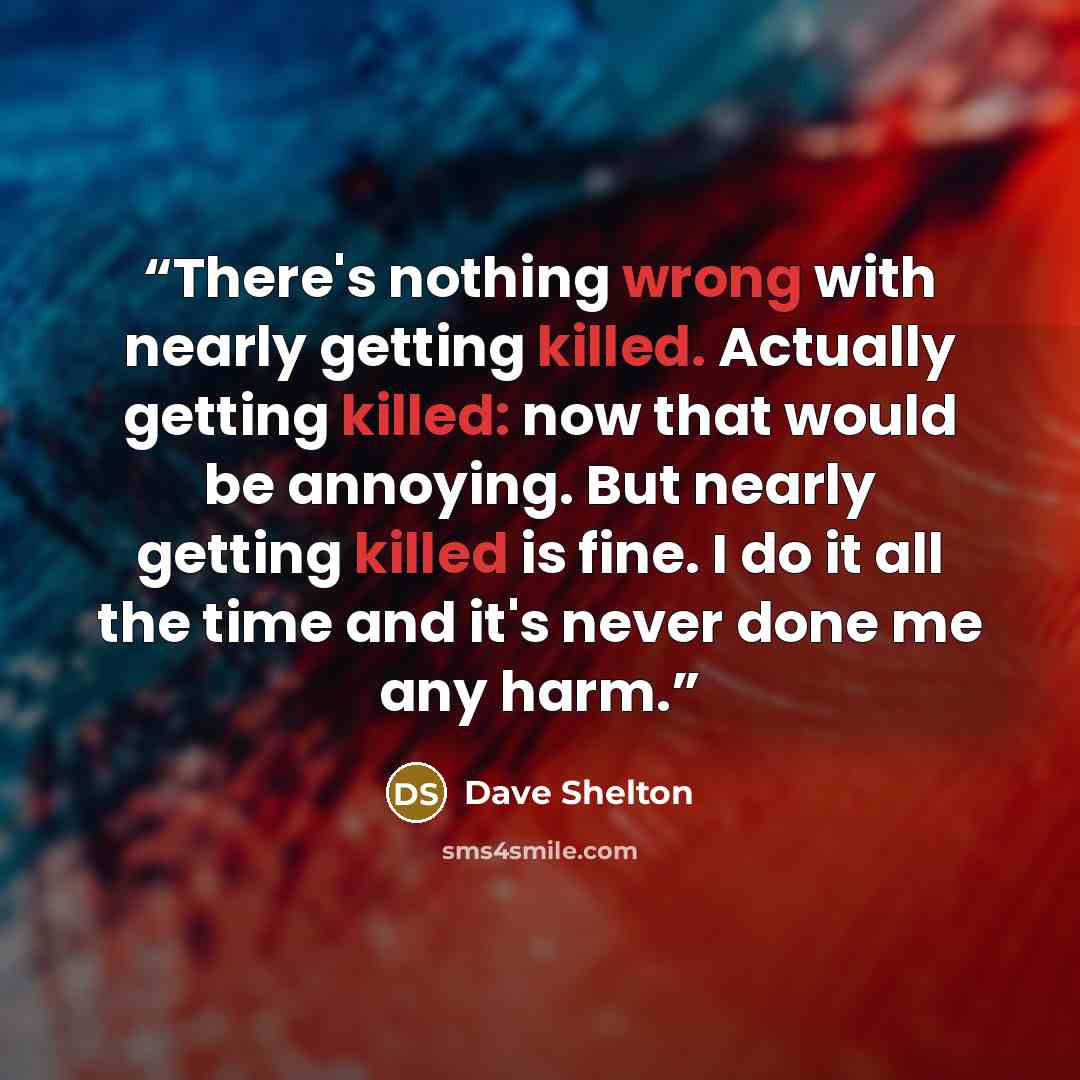 “There's nothing wrong with nearly getting killed. Actually getting killed: now that would be annoying. But nearly getting killed is fine. I do it all the time and it's never done me any harm.” quote by Dave Shelton