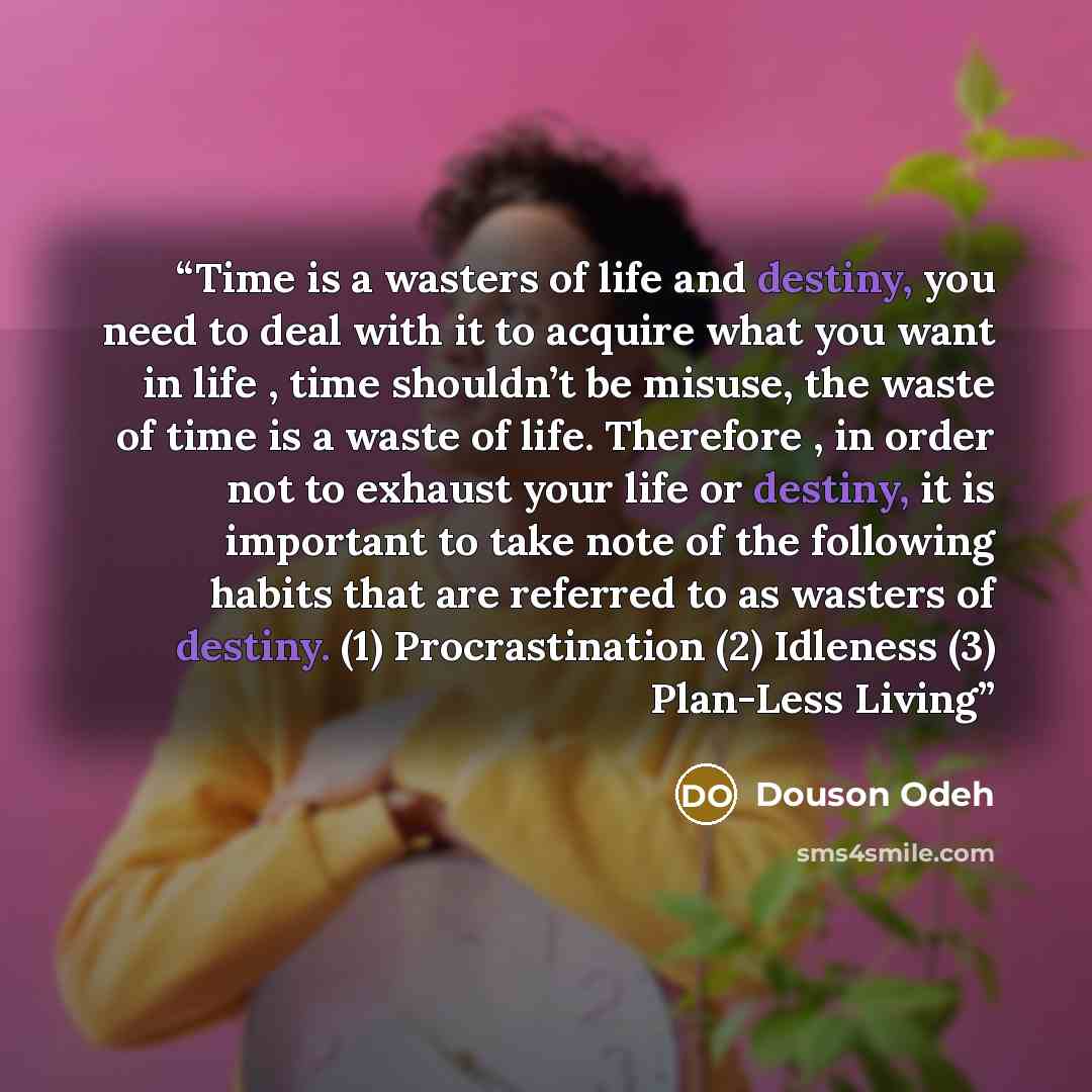 “Time is a wasters of life and destiny, you need to deal with it to acquire what you want in life , time shouldn’t be misuse, the waste of time is a waste of life. Therefore , in order not to exhaust your life or destiny, it is important to take note of the following habits that are referred to as…” quote by Douson Odeh