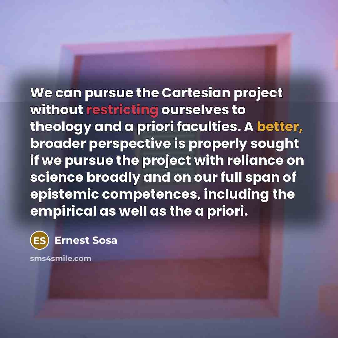 “We can pursue the Cartesian project without restricting ourselves to theology and a priori faculties. A better, broader perspective is properly sought if we pursue the project with reliance on science broadly and on our full span of epistemic competences, including the empirical as well as the a…” quote by Ernest Sosa