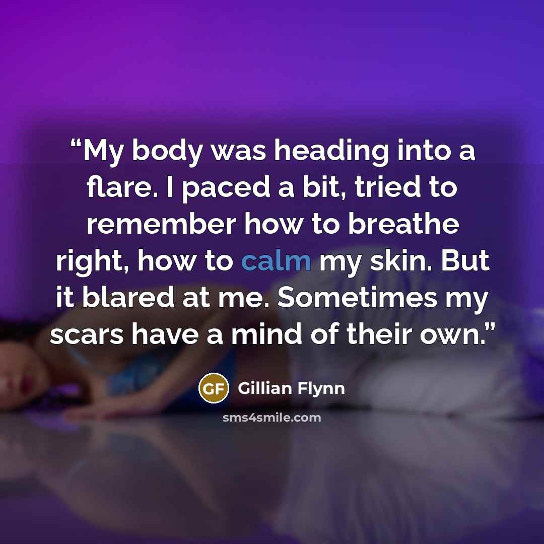 “My body was heading into a flare. I paced a bit, tried to remember how to breathe right, how to calm my skin. But it blared at me. Sometimes my scars have a mind of their own.” quote by Gillian Flynn