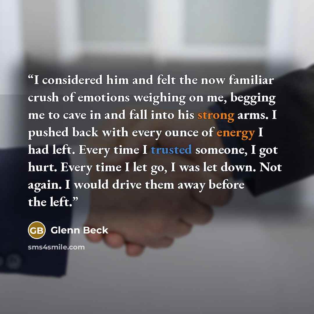 “I considered him and felt the now familiar crush of emotions weighing on me, begging me to cave in and fall into his strong arms. I pushed back with every ounce of energy I had left. Every time I trusted someone, I got hurt. Every time I let go, I was let down. Not again. I would drive them away…” quote by Glenn Beck